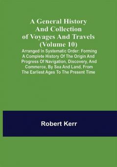 A General History and Collection of Voyages and Travels (Volume 10); Arranged in Systematic Order: Forming a Complete History of the Origin and Progress of Navigation Discovery and Commerce by Sea and Land from the Earliest Ages to the Present Time