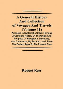 A General History and Collection of Voyages and Travels (Volume 11); Arranged in Systematic Order: Forming a Complete History of the Origin and Progress of Navigation Discovery and Commerce by Sea and Land from the Earliest Ages to the Present Time