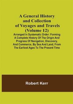 A General History and Collection of Voyages and Travels (Volume 12); Arranged in Systematic Order: Forming a Complete History of the Origin and Progress of Navigation Discovery and Commerce by Sea and Land from the Earliest Ages to the Present Time