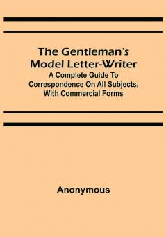 The Gentleman's Model Letter-writer; A Complete Guide to Correspondence on All Subjects with Commercial Forms