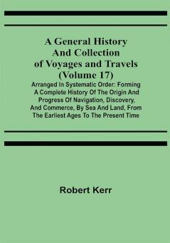 A General History and Collection of Voyages and Travels (Volume 17); Arranged in Systematic Order: Forming a Complete History of the Origin and Progress of Navigation Discovery and Commerce by Sea and Land from the Earliest Ages to the Present Time