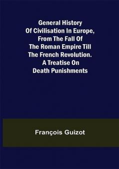 General History of Civilisation in Europe From the Fall of the Roman Empire Till the French Revolution. A Treatise on Death Punishments.