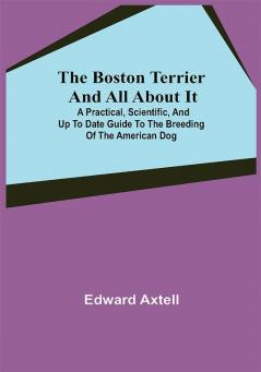 The Boston Terrier and All About It; A Practical Scientific and Up to Date Guide to the Breeding of the American Dog