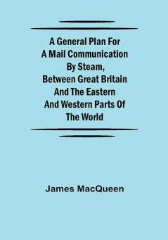 A General Plan for a Mail Communication by Steam Between Great Britain and the Eastern and Western Parts of the World