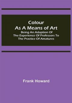 Colour as a Means of Art; Being an Adaption of the Experience of Professors to the Practice of Amatures