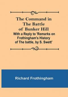 The Command in the Battle of Bunker Hill; With a Reply to 'Remarks on Frothingham's History of the battle by S. Swett'