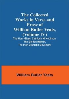 The Collected Works in Verse and Prose of William Butler Yeats (Volume IV) The Hour-glass. Cathleen ni Houlihan. The Golden Helmet. The Irish Dramatic Movement