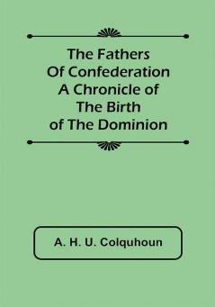 The Fathers of Confederation A Chronicle of the Birth of the Dominion