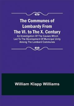 The Communes of Lombardy from the VI. to the X. Century; An Investigation of the Causes Which Led to the Development of Municipal Unity Among the Lombard Communes.