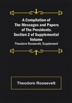 A Compilation of the Messages and Papers of the Presidents. Section 2 of Supplemental Volume: Theodore Roosevelt Supplement