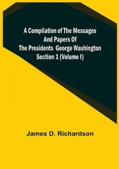 A Compilation of the Messages and Papers of the Presidents Section 1 (Volume I) George Washington