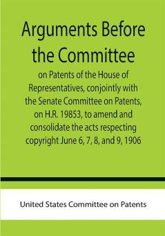 Arguments before the Committee on Patents of the House of Representatives conjointly with the Senate Committee on Patents on H.R. 19853 to amend and consolidate the acts respecting copyright June 6 7 8 and 9 1906.