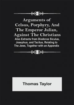 Arguments of Celsus Porphyry and the Emperor Julian Against the Christians ; Also Extracts from Diodorus Siculus Josephus and Tacitus Relating to the Jews Together with an Appendix