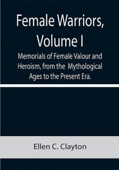 Female Warriors Volume. I Memorials of Female Valour and Heroism from the Mythological Ages to the Present Era.