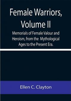 Female Warriors Volume. II Memorials of Female Valour and Heroism from the Mythological Ages to the Present Era.