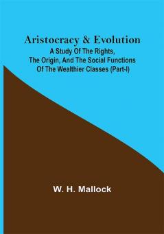 Aristocracy & Evolution ; A Study of the Rights the Origin and the Social Functions of the Wealthier Classes (Part-I)