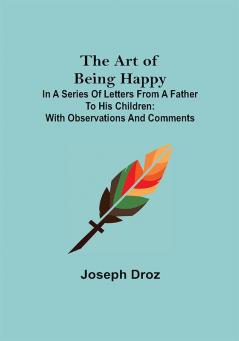 The Art of Being Happy; In a Series of Letters from a Father to His Children: with Observations and Comments