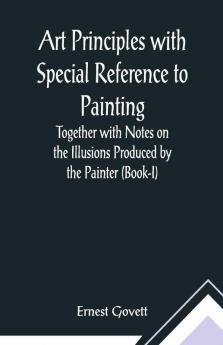 Art Principles With Special Reference To Painting ; Together With Notes On The Illusions Produced By The Painter (Book-I)