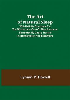 The Art of Natural Sleep; With definite directions for the wholesome cure of sleeplessness: illustrated by cases treated in Northampton and elsewhere