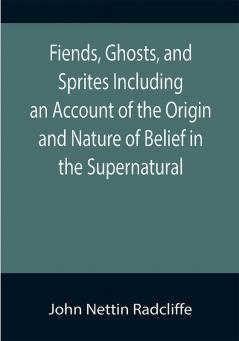 Fiends Ghosts and Sprites Including an Account of the Origin and Nature of Belief in the Supernatural