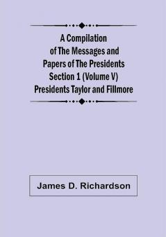 A Compilation of the Messages and Papers of the Presidents Section 1 (Volume V) Presidents Taylor and Fillmore