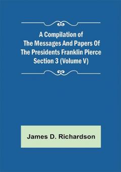 A Compilation of the Messages and Papers of the Presidents Section 3 (Volume V) Franklin Pierce