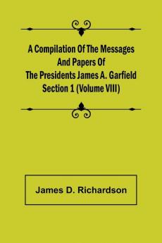 A Compilation of the Messages and Papers of the Presidents Section 1 (Volume VIII) James A. Garfield