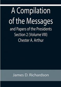 A Compilation of the Messages and Papers of the Presidents Section 2 (Volume VIII) Chester A. Arthur