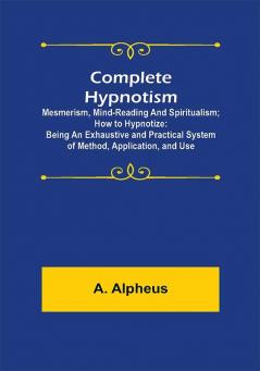 Complete Hypnotism: Mesmerism Mind-Reading and Spiritualism; How to Hypnotize: Being an Exhaustive and Practical System of Method Application and Use