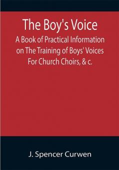 The Boy's Voice; A Book of Practical Information on The Training of Boys' Voices For Church Choirs &c.