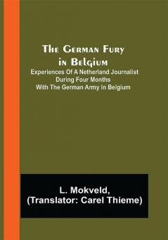 The German Fury in Belgium; Experiences of a Netherland Journalist during four months with the German Army in Belgium