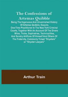 The Confessions of Artemas Quibble; Being the Ingenuous and Unvarnished History of Artemas Quibble Esquire One-Time Practitioner in the New York Criminal Courts Together with an Account of the Divers Wiles Tricks Sophistries Technicalities and Sundry Artifices of Himself and Others of the Fraternity Commonly Yclept Shysters or Shyster Lawyers