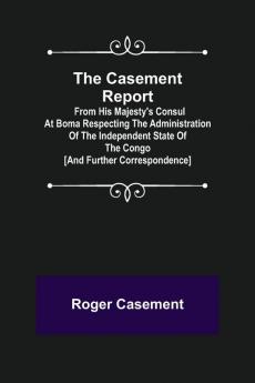 The Casement Report; from His Majesty's Consul at Boma Respecting the Administration of the Independent State of the Congo [and Further Correspondence]