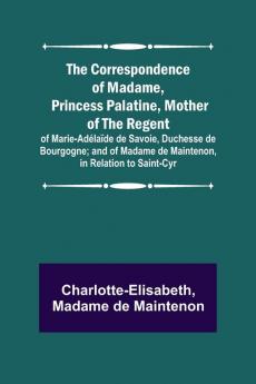 The Correspondence of Madame Princess Palatine Mother of the Regent; of Marie-Ad��la��de de Savoie Duchesse de Bourgogne; and of Madame de Maintenon in Relation to Saint-Cyr