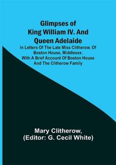 Glimpses of King William IV. and Queen Adelaide; In Letters of the Late Miss Clitherow of Boston House Middlesex. With a Brief Account of Boston House and the Clitherow Family