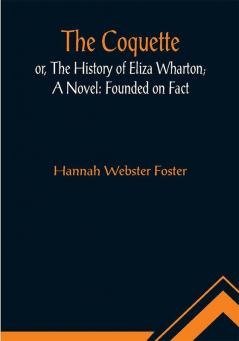 The Coquette or The History of Eliza Wharton; A Novel: Founded on Fact