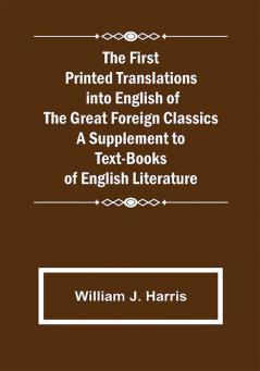 The First Printed Translations into English of the Great Foreign Classics A Supplement to Text-Books of English Literature