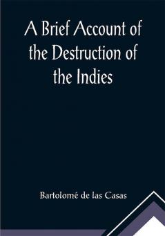 A Brief Account of the Destruction of the Indies; Or a faithful NARRATIVE OF THE Horrid and Unexampled Massacres Butcheries and all manner of Cruelties that Hell and Malice could invent committed by the Popish Spanish Party on the inhabitants of West-India TOGETHER With the Devastations of several Kingdoms in America by Fire and Sword for the space of Forty and Two Years from the time of its first Discovery by them.