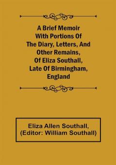 A Brief Memoir with Portions of the Diary Letters and Other Remains of Eliza Southall Late of Birmingham England