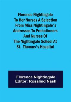 Florence Nightingale to her Nurses A selection from Miss Nightingale's addresses to probationers and nurses of the Nightingale school at St. Thomas's hospital