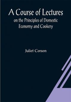 A Course of Lectures on the Principles of Domestic Economy and Cookery