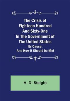 The Crisis of Eighteen Hundred and Sixty-One In The Government of The United States; Its Cause and How it Should be Met