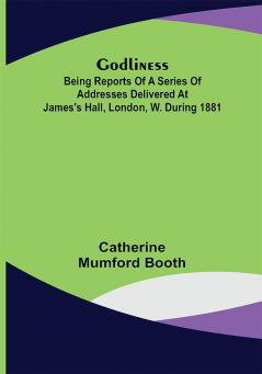 Godliness : being reports of a series of addresses delivered at James's Hall London W. during 1881