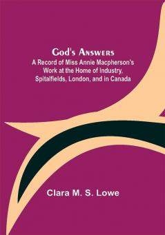 God's Answers; A Record of Miss Annie Macpherson's Work at the Home of Industry Spitalfields London and in Canada