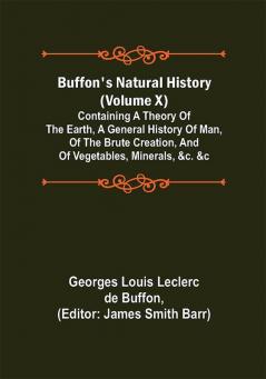 Buffon's Natural History (Volume X); Containing a Theory of the Earth a General History of Man of the Brute Creation and of Vegetables Minerals &c. &c