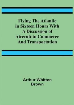 Flying the Atlantic in Sixteen Hours With a Discussion of Aircraft in Commerce and Transportation