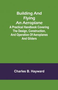 Building And Flying An Aeroplane; A Practical Handbook Covering The Design Construction And Operation Of Aeroplanes And Gliders