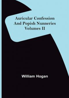 Auricular Confession and Popish Nunneries ; Volumes II