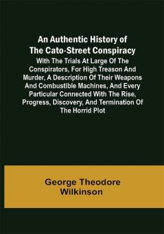 An Authentic History of the Cato-Street Conspiracy ; With the trials at large of the conspirators for high treason and murder a description of their weapons and combustible machines and every particular connected with the rise progress discovery and termination of the horrid plot