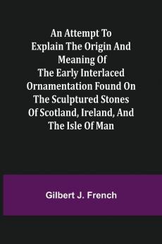 An Attempt to Explain the Origin and Meaning of the Early Interlaced Ornamentation Found on the Sculptured Stones of Scotland Ireland and the Isle of Man